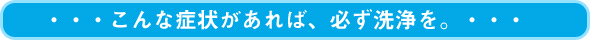 こんな症状があれば、必ず洗浄を。・・・